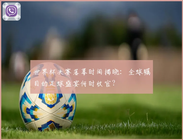 世界杯决赛落幕时间揭晓：全球瞩目的足球盛宴何时收官？