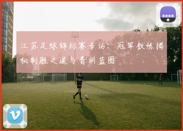 江苏足球锦标赛专访：冠军教练揭秘制胜之道与青训蓝图