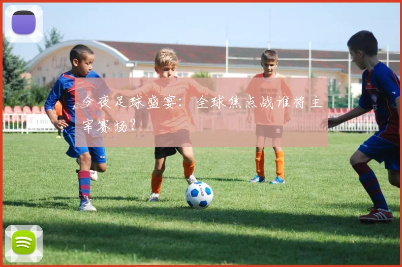 今夜足球盛宴：全球焦点战谁将主宰赛场？