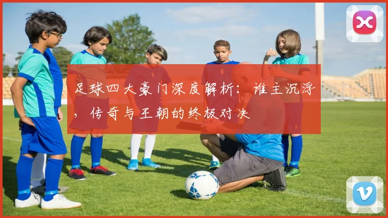 足球四大豪门深度解析:谁主沉浮,传奇与王朝的终极对决
