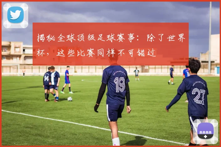 揭秘全球顶级足球赛事:除了世界杯,这些比赛同样不可错过