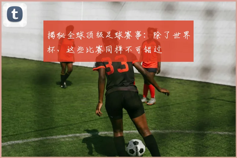 揭秘全球顶级足球赛事：除了世界杯，这些比赛同样不可错过