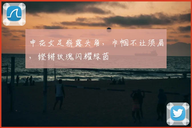 申花女足崭露头角,巾帼不让须眉,铿锵玫瑰闪耀绿茵