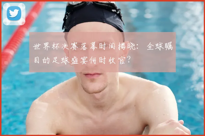 世界杯决赛落幕时间揭晓:全球瞩目的足球盛宴何时收官?